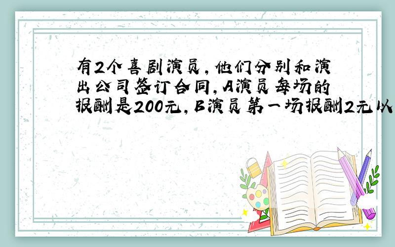 有2个喜剧演员,他们分别和演出公司签订合同,A演员每场的报酬是200元,B演员第一场报酬2元以后每场都是前一场的2倍,第