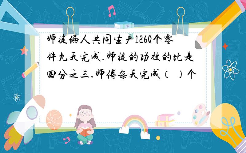 师徒俩人共同生产1260个零件九天完成.师徒的功效的比是四分之三,师傅每天完成（ ）个