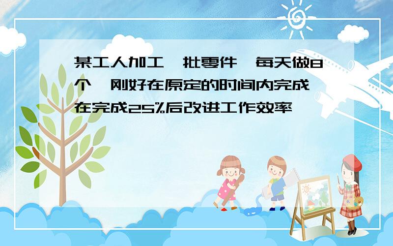 某工人加工一批零件,每天做8个,刚好在原定的时间内完成,在完成25%后改进工作效率