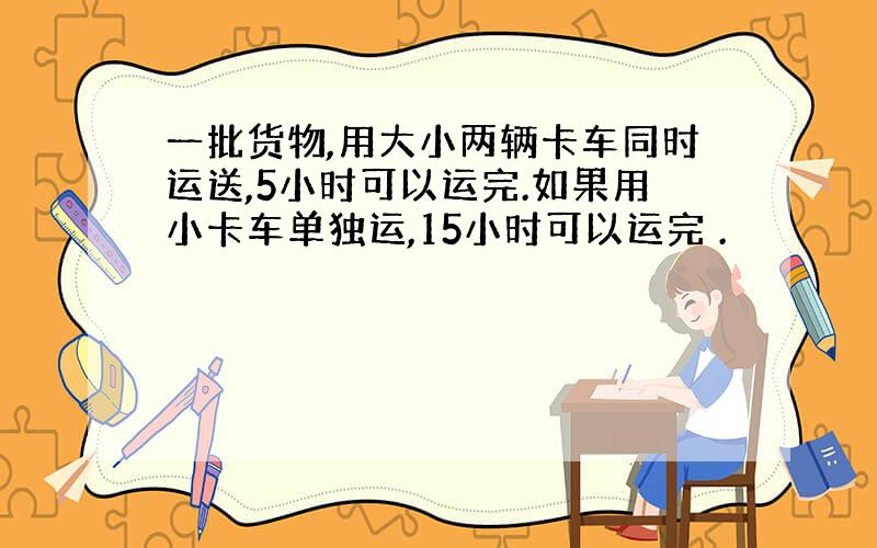 一批货物,用大小两辆卡车同时运送,5小时可以运完.如果用小卡车单独运,15小时可以运完 .