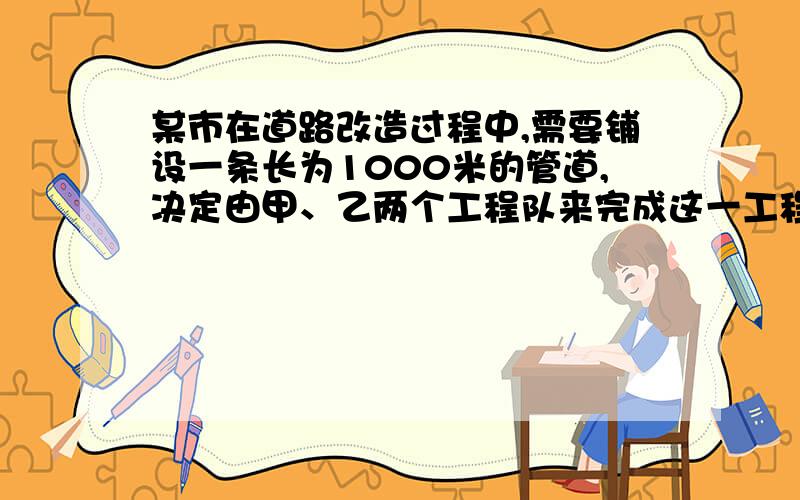 某市在道路改造过程中,需要铺设一条长为1000米的管道,决定由甲、乙两个工程队来完成这一工程.已知甲工程队比乙工程队每天