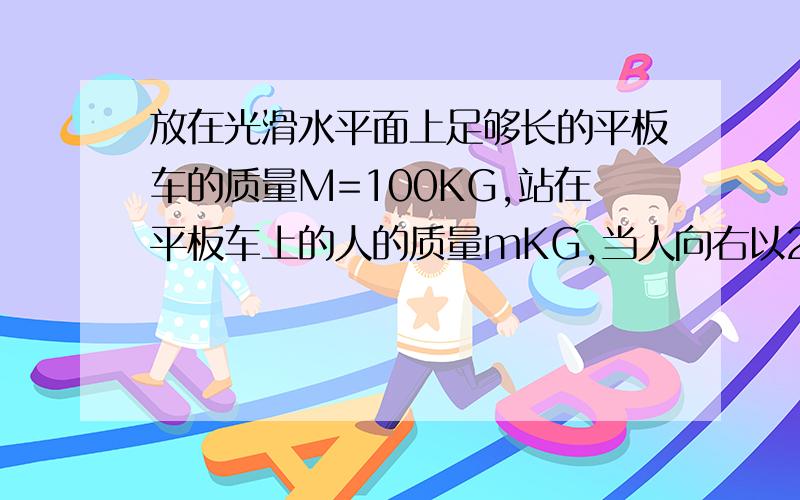 放在光滑水平面上足够长的平板车的质量M=100KG,站在平板车上的人的质量mKG,当人向右以2米每奔跑