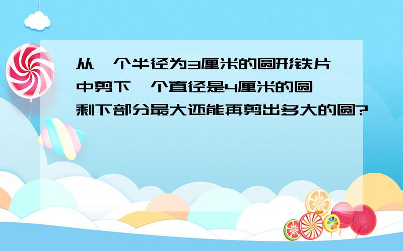 从一个半径为3厘米的圆形铁片中剪下一个直径是4厘米的圆,剩下部分最大还能再剪出多大的圆?