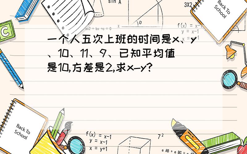 一个人五次上班的时间是x、y、10、11、9、已知平均值是10,方差是2,求x-y?