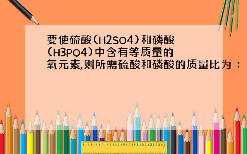 要使硫酸(H2SO4)和磷酸(H3PO4)中含有等质量的氧元素,则所需硫酸和磷酸的质量比为 ； 若含相同质量的氢元素