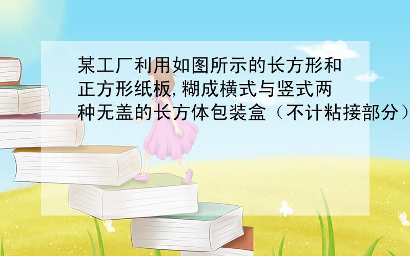 某工厂利用如图所示的长方形和正方形纸板,糊成横式与竖式两种无盖的长方体包装盒（不计粘接部分）.