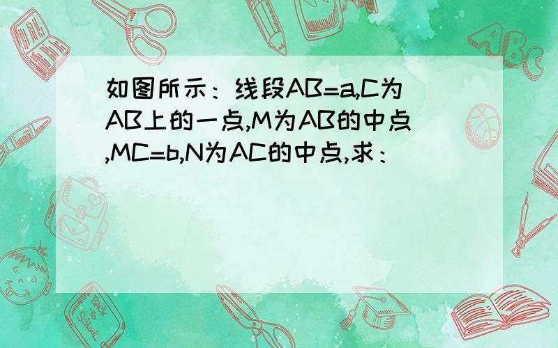 如图所示：线段AB=a,C为AB上的一点,M为AB的中点,MC=b,N为AC的中点,求：