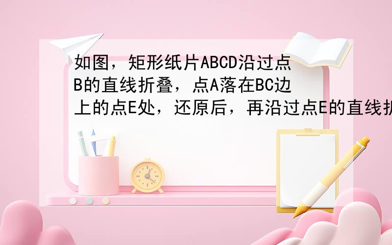 如图，矩形纸片ABCD沿过点B的直线折叠，点A落在BC边上的点E处，还原后，再沿过点E的直线折叠，点A落在BC边上的点F