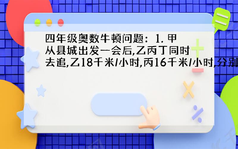 四年级奥数牛顿问题：1. 甲从县城出发一会后,乙丙丁同时去追,乙18千米/小时,丙16千米/小时,分别用 3、5、6小时