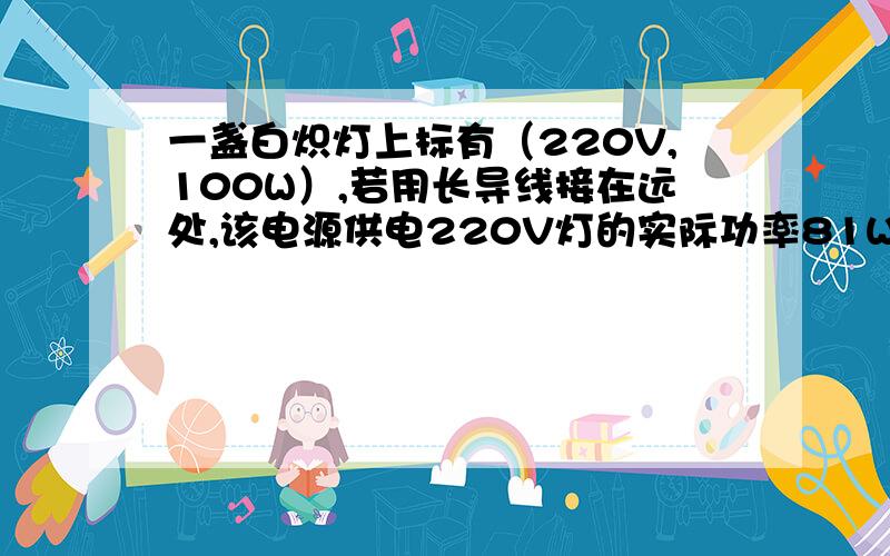 一盏白炽灯上标有（220V,100W）,若用长导线接在远处,该电源供电220V灯的实际功率81W,求导线损耗的电