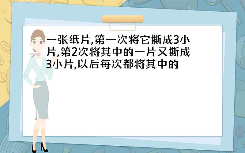 一张纸片,第一次将它撕成3小片,第2次将其中的一片又撕成3小片,以后每次都将其中的