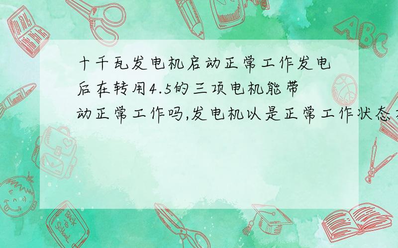 十千瓦发电机启动正常工作发电后在转用4.5的三项电机能带动正常工作吗,发电机以是正常工作状态在转续力