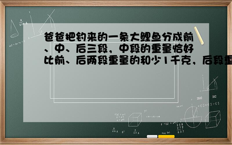 爸爸把钓来的一条大鲤鱼分成前、中、后三段，中段的重量恰好比前、后两段重量的和少1千克，后段重量等于中段重量的一半与前段重