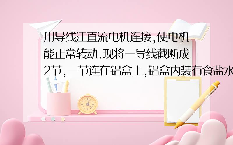 用导线江直流电机连接,使电机能正常转动.现将一导线截断成2节,一节连在铝盒上,铝盒内装有食盐水,另一节放入食盐水中,到不