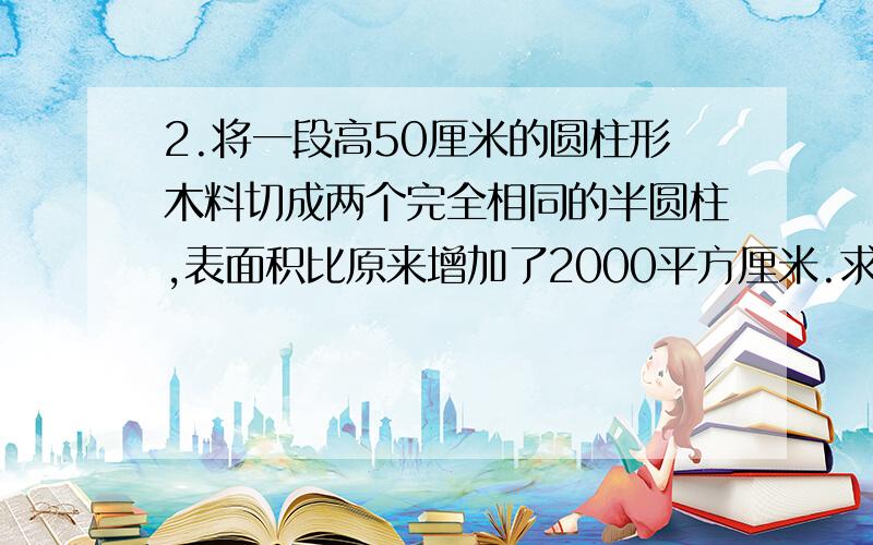 2.将一段高50厘米的圆柱形木料切成两个完全相同的半圆柱,表面积比原来增加了2000平方厘米.求每个半圆柱形木料的表面积