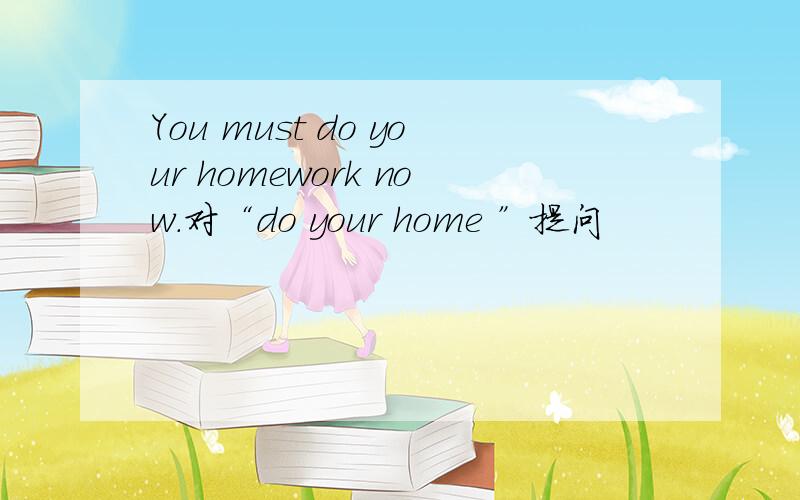 You must do your homework now.对“do your home ”提问