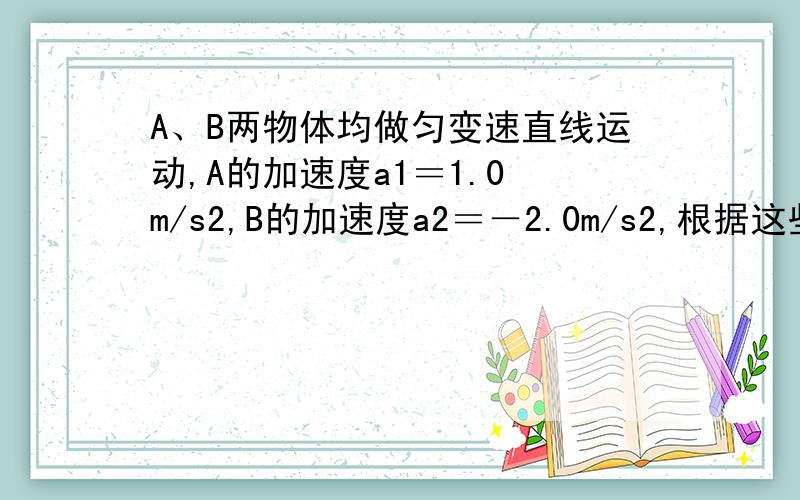 A、B两物体均做匀变速直线运动,A的加速度a1＝1.0 m/s2,B的加速度a2＝－2.0m/s2,根据这些条件做出的以