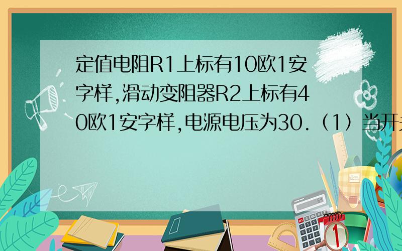 定值电阻R1上标有10欧1安字样,滑动变阻器R2上标有40欧1安字样,电源电压为30.（1）当开关闭上时,为保证电阻不被