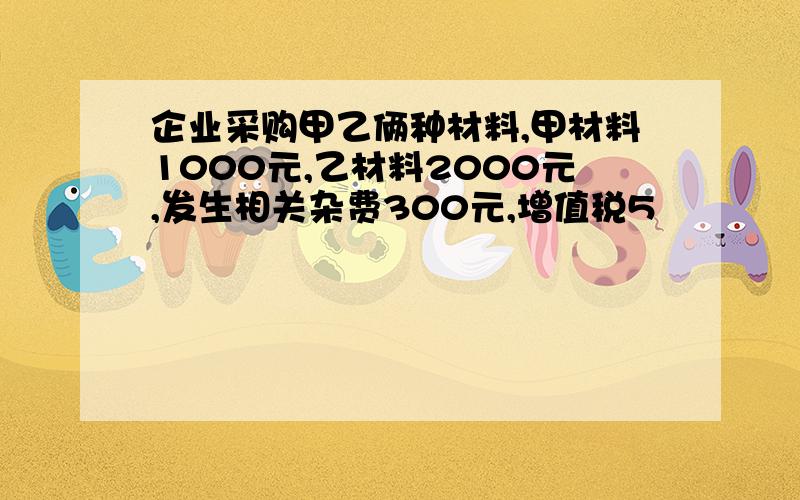 企业采购甲乙俩种材料,甲材料1000元,乙材料2000元,发生相关杂费300元,增值税5