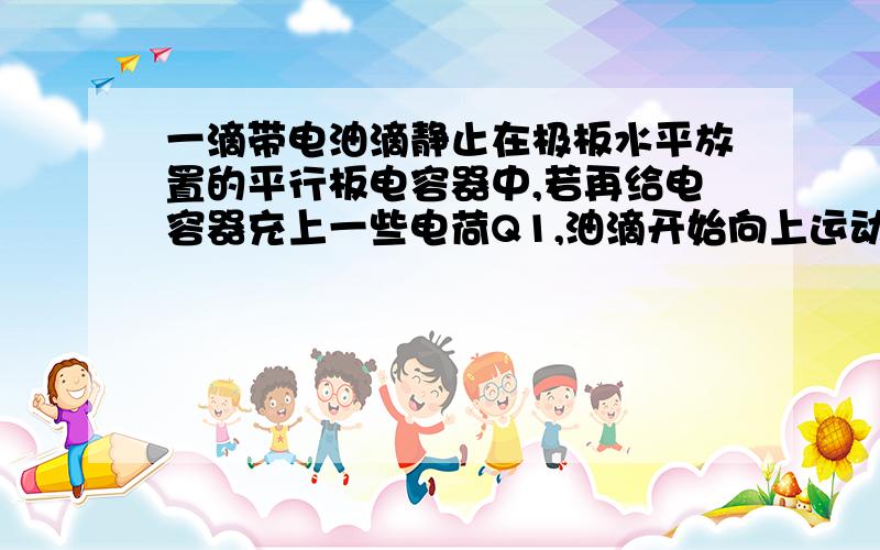 一滴带电油滴静止在极板水平放置的平行板电容器中,若再给电容器充上一些电荷Q1,油滴开始向上运动