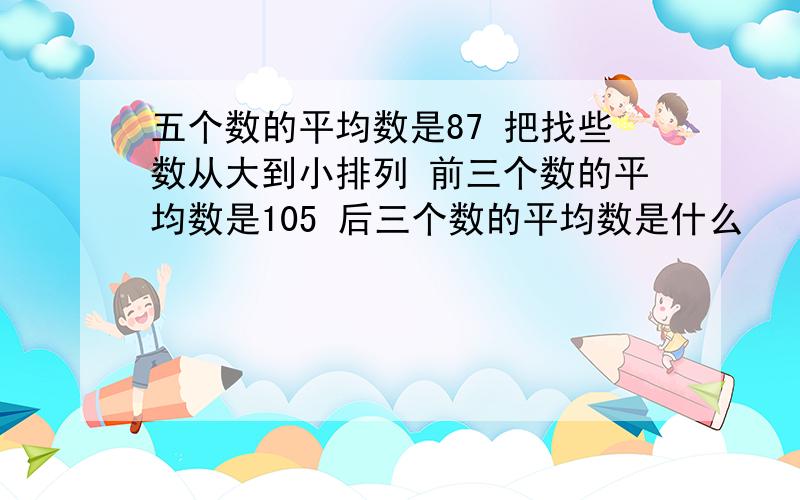 五个数的平均数是87 把找些数从大到小排列 前三个数的平均数是105 后三个数的平均数是什么