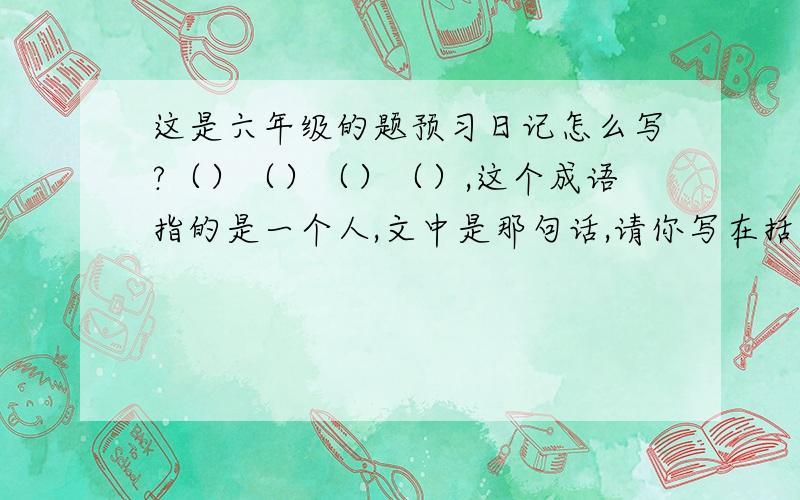 这是六年级的题预习日记怎么写?（）（）（）（）,这个成语指的是一个人,文中是那句话,请你写在括号里