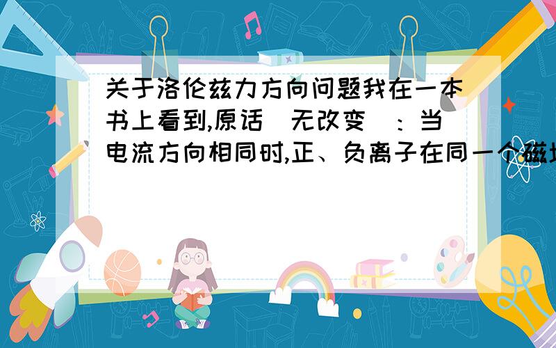 关于洛伦兹力方向问题我在一本书上看到,原话(无改变)：当电流方向相同时,正、负离子在同一个磁场中的所受的洛伦兹力方向相同