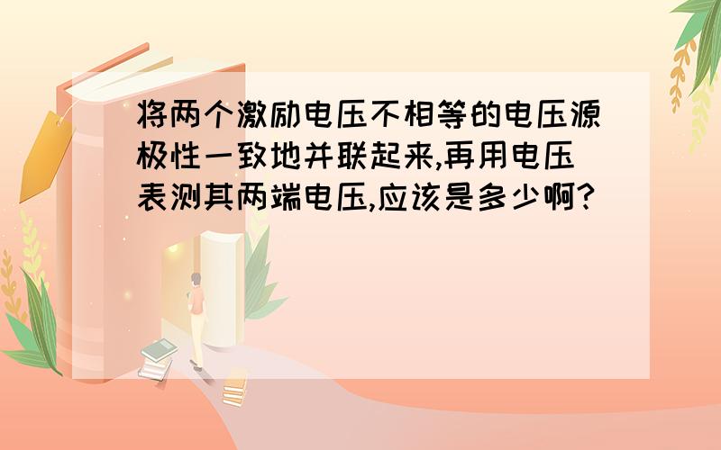 将两个激励电压不相等的电压源极性一致地并联起来,再用电压表测其两端电压,应该是多少啊?