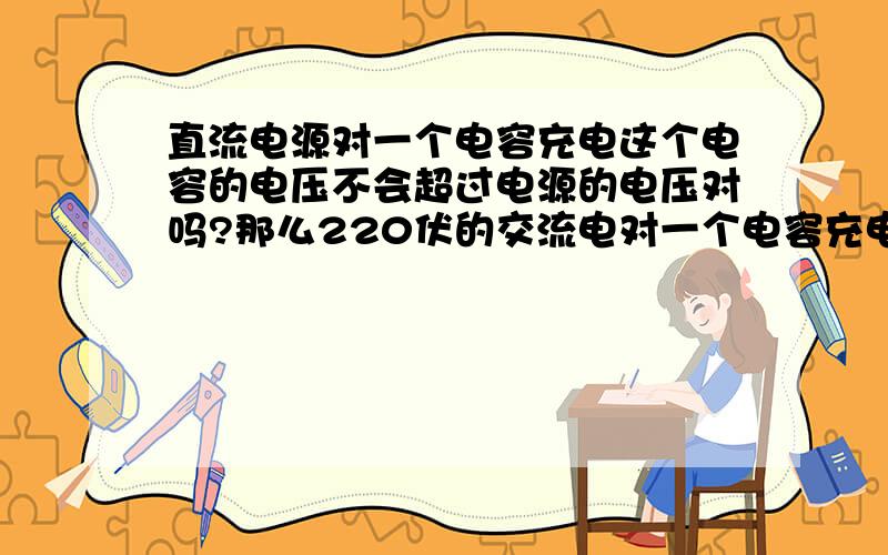 直流电源对一个电容充电这个电容的电压不会超过电源的电压对吗?那么220伏的交流电对一个电容充电这个电容