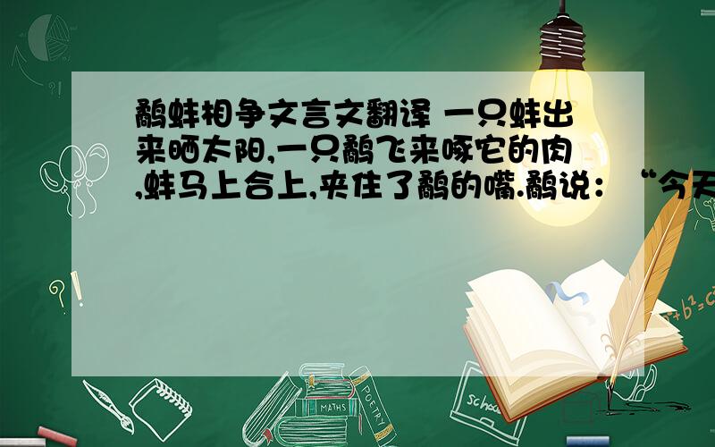 鹬蚌相争文言文翻译 一只蚌出来晒太阳,一只鹬飞来啄它的肉,蚌马上合上,夹住了鹬的嘴.鹬说：“今天不下