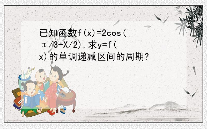 已知函数f(x)=2cos(π/3-X/2),求y=f(x)的单调递减区间的周期?