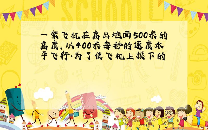 一架飞机在高出地面500米的高度,以400米每秒的速度水平飞行.为了使飞机上投下的