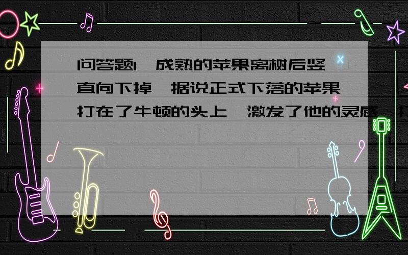 问答题1、成熟的苹果离树后竖直向下掉,据说正式下落的苹果打在了牛顿的头上,激发了他的灵感,打开了揭示引力迷宫的大门.现在