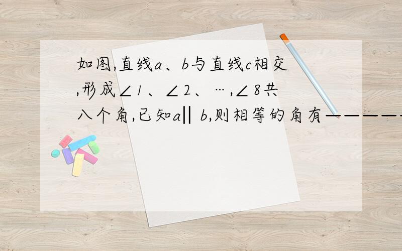 如图,直线a、b与直线c相交,形成∠1、∠2、…,∠8共八个角,已知a‖b,则相等的角有————————————————