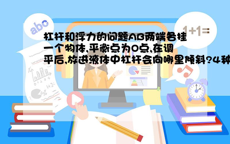 杠杆和浮力的问题AB两端各挂一个物体,平衡点为O点,在调平后,放进液体中杠杆会向哪里倾斜?4种情况里的3种我都了解,但当