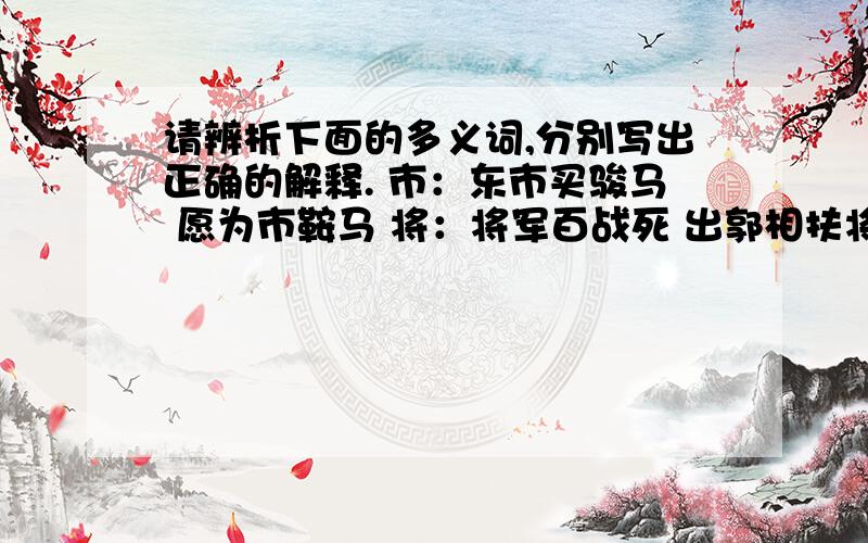 请辨析下面的多义词,分别写出正确的解释. 市：东市买骏马 愿为市鞍马 将：将军百战死 出郭相扶将 帖：昨夜见军帖 对镜帖