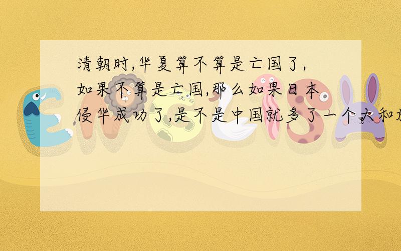 清朝时,华夏算不算是亡国了,如果不算是亡国,那么如果日本侵华成功了,是不是中国就多了一个大和族.