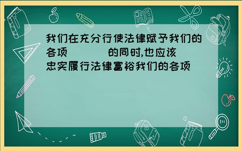 我们在充分行使法律赋予我们的各项 （ ） 的同时,也应该忠实履行法律富裕我们的各项（ ）