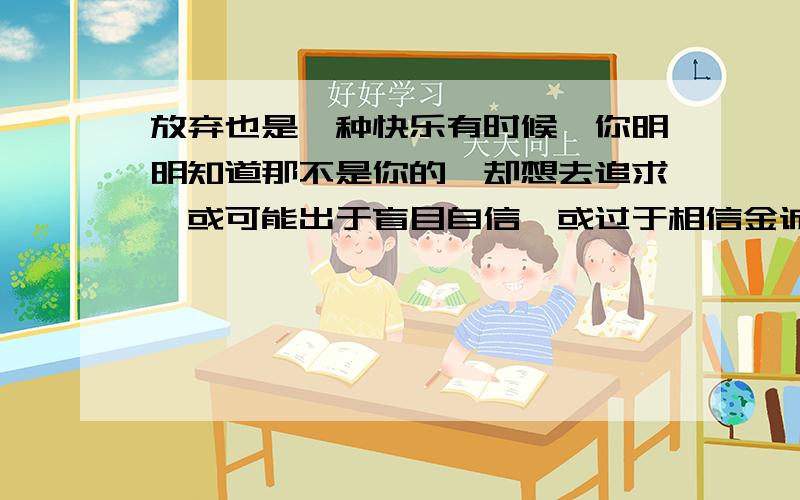 放弃也是一种快乐有时候,你明明知道那不是你的,却想去追求,或可能出于盲目自信,或过于相信金诚所至金石为开,结果不断的努力