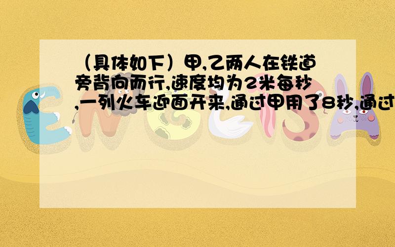 （具体如下）甲,乙两人在铁道旁背向而行,速度均为2米每秒,一列火车迎面开来,通过甲用了8秒,通过乙用了10秒,求：车长和