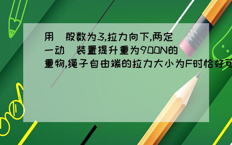 用（股数为3,拉力向下,两定一动）装置提升重为900N的重物,绳子自由端的拉力大小为F时恰好可以使物体匀速上升,此时该滑