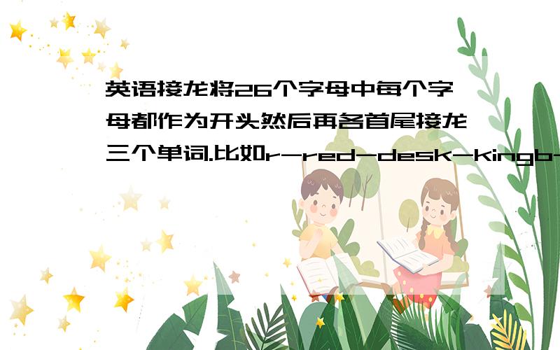 英语接龙将26个字母中每个字母都作为开头然后再各首尾接龙三个单词.比如r-red-desk-kingb-bee-eat-