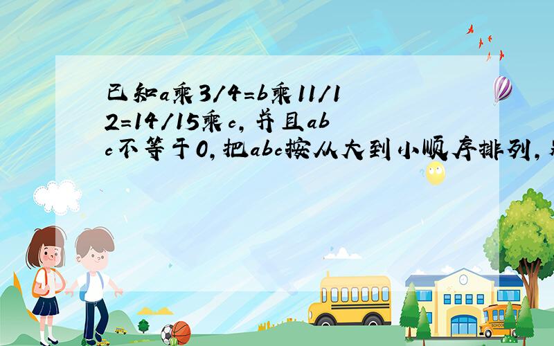 已知a乘3/4=b乘11/12=14/15乘c,并且abc不等于0,把abc按从大到小顺序排列,别说明为什么.