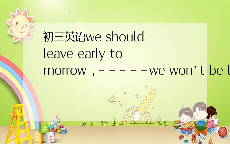 初三英语we should leave early tomorrow ,-----we won’t be late ag