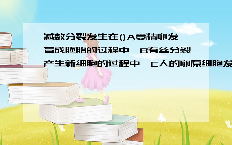 减数分裂发生在()A受精卵发育成胚胎的过程中,B有丝分裂产生新细胞的过程中,C人的卵原细胞发育成卵细胞的过程中,D动物精