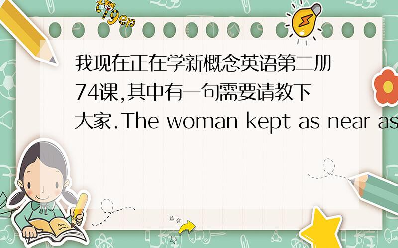 我现在正在学新概念英语第二册74课,其中有一句需要请教下大家.The woman kept as near as she