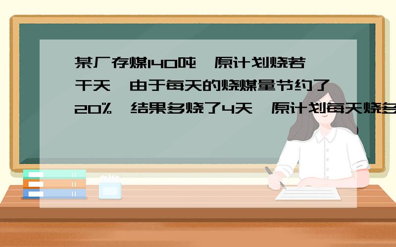 某厂存煤140吨,原计划烧若干天,由于每天的烧煤量节约了20%,结果多烧了4天,原计划每天烧多少