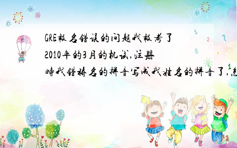 GRE报名错误的问题我报考了2010年的3月的机试,注册时我错将名的拼音写成我姓名的拼音了,怎么办,有什么补救的措施么?