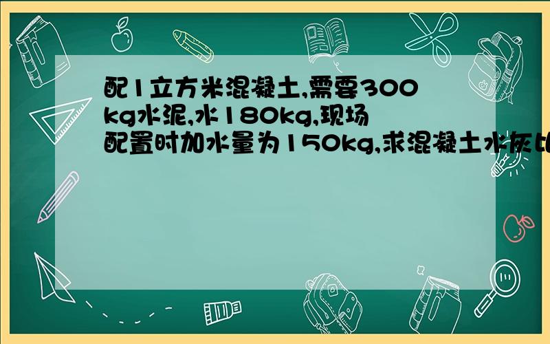 配1立方米混凝土,需要300kg水泥,水180kg,现场配置时加水量为150kg,求混凝土水灰比?