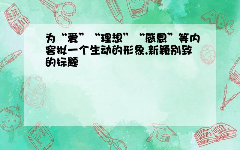 为“爱”“理想”“感恩”等内容拟一个生动的形象,新颖别致的标题